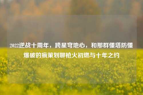 2022逆战十周年,跨星穹地心,和那群懂塔防懂爆破的疯策划聊枪火初燃与十年之约