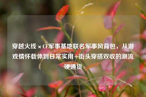 穿越火线×CF军事基地联名军事风背包,从游戏情怀载体到日常实用+街头穿搭双收的潮流硬通货