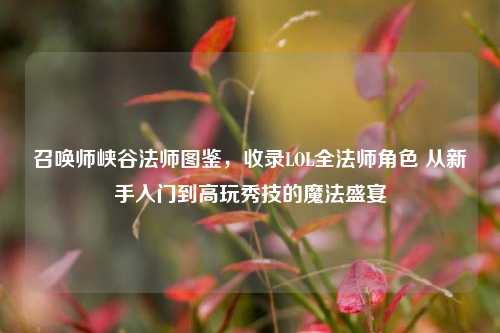 召唤师峡谷法师图鉴,收录LOL全法师角色 从新手入门到高玩秀技的魔法盛宴
