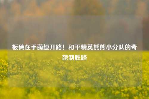 板砖在手萌趣开路!和平精英熊熊小分队的奇葩制胜路