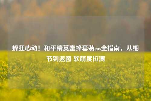 蜂狂心动!和平精英蜜蜂套装cos全指南,从细节到返图 软萌度拉满