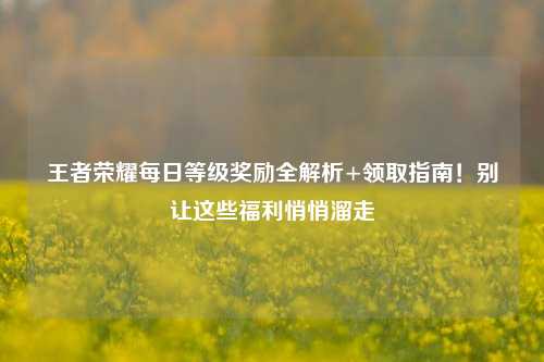 王者荣耀每日等级奖励全解析+领取指南!别让这些福利悄悄溜走