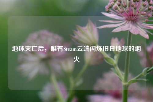 地球灭亡后,唯有Steam云端闪烁旧日地球的烟火