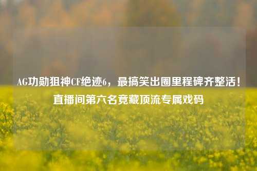 AG功勋狙神CF绝迹6,最搞笑出圈里程碑齐整活!直播间第六名竟藏顶流专属戏码