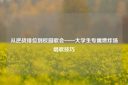 从逆战排位到校园歌会——大学生专属燃炸场唱歌技巧