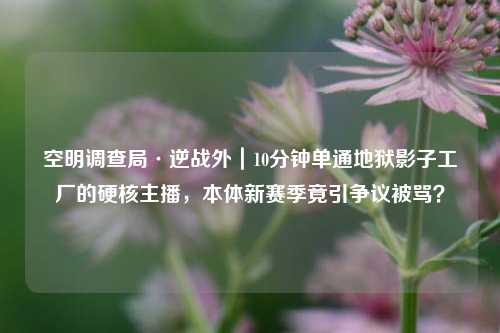 空明调查局·逆战外|10分钟单通地狱影子工厂的硬核主播,本体新赛季竟引争议被骂?