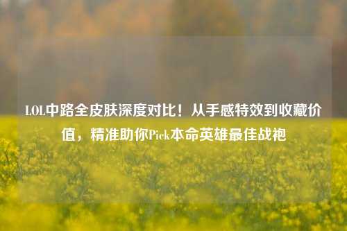LOL中路全皮肤深度对比!从手感特效到收藏价值,精准助你Pick本命英雄最佳战袍
