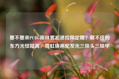 要不要来PUBG雨林雾凇港捡限定糖？藏不住的东方光怪陆离，霓虹旗袍配发光三级头三级甲