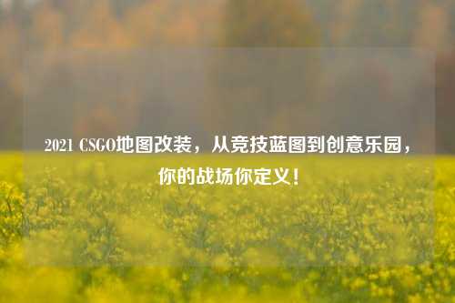 2021 CSGO地图改装,从竞技蓝图到创意乐园,你的战场你定义!