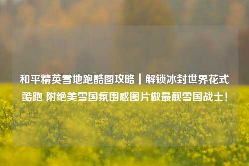 和平精英雪地跑酷图攻略|解锁冰封世界花式酷跑 附绝美雪国氛围感图片做最靓雪国战士!