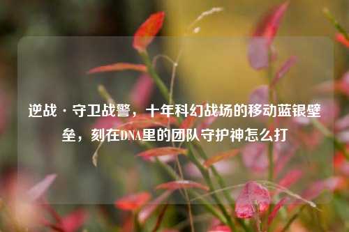 逆战·守卫战警，十年科幻战场的移动蓝银壁垒，刻在DNA里的团队守护神怎么打