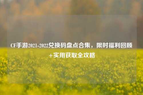 CF手游2021-2022兑换码盘点合集,限时福利回顾+实用获取全攻略