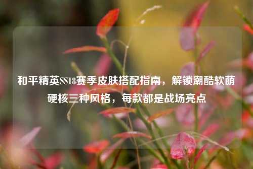 和平精英SS18赛季皮肤搭配指南,解锁潮酷软萌硬核三种风格,每款都是战场亮点