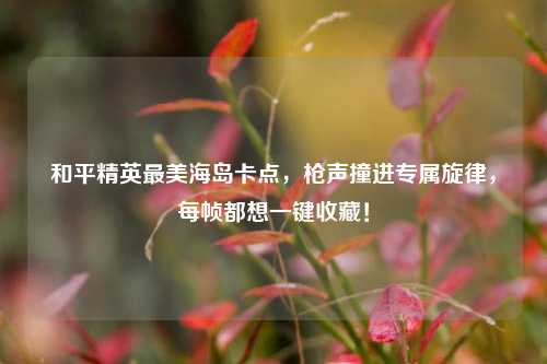 和平精英最美海岛卡点，枪声撞进专属旋律，每帧都想一键收藏！