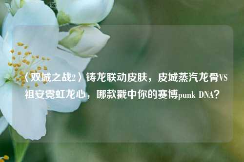 〈双城之战2〉铸龙联动皮肤,皮城蒸汽龙骨VS祖安霓虹龙心,哪款戳中你的赛博punk DNA?