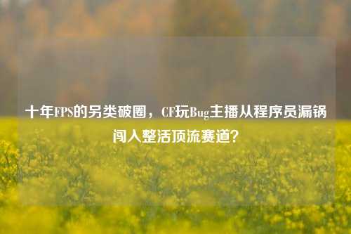 十年FPS的另类破圈，CF玩Bug主播从程序员漏锅闯入整活顶流赛道？