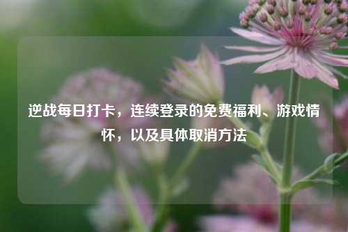 逆战每日打卡,连续登录的免费福利、游戏情怀,以及具体取消方法