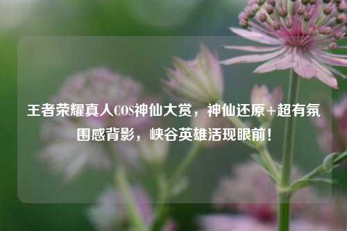 王者荣耀真人COS神仙大赏,神仙还原+超有氛围感背影,峡谷英雄活现眼前!