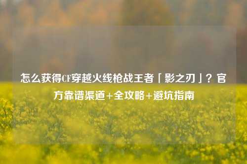 怎么获得CF穿越火线枪战王者「影之刃」？官方靠谱渠道+全攻略+避坑指南