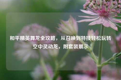 和平精英舞龙全攻略,从召唤到特技轻松玩转空中灵动龙,附套装展示