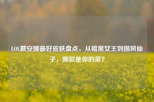 LOL戴安娜最好皮肤盘点,从暗黑女王到国风仙子,哪款是你的菜?