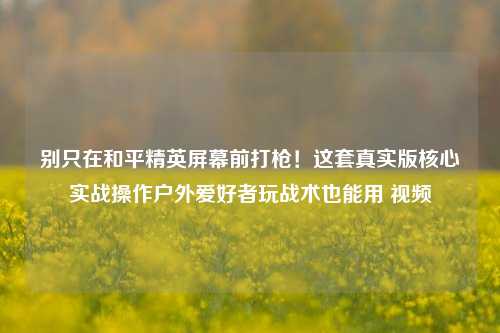 别只在和平精英屏幕前打枪!这套真实版核心实战操作户外爱好者玩战术也能用 视频