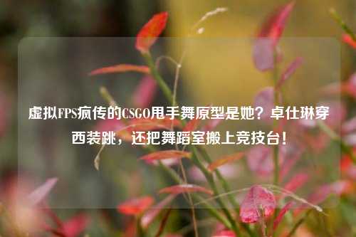 虚拟FPS疯传的CSGO甩手舞原型是她?卓仕琳穿西装跳,还把舞蹈室搬上竞技台!