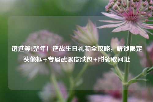 错过等1整年!逆战生日礼物全攻略,解锁限定头像框+专属武器皮肤包+附领取网址