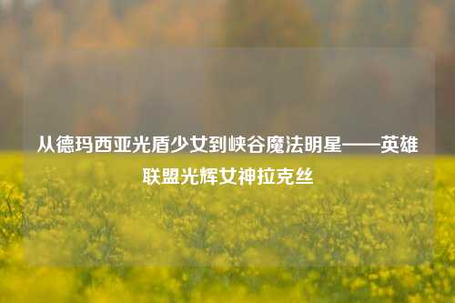 从德玛西亚光盾少女到峡谷魔法明星——英雄联盟光辉女神拉克丝