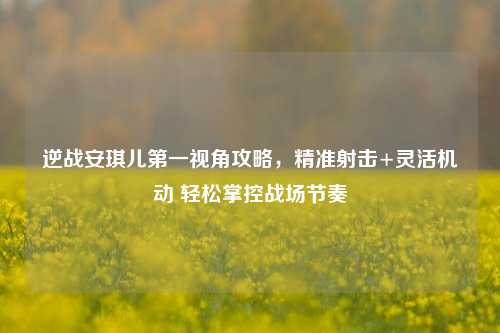 逆战安琪儿第一视角攻略,精准射击+灵活机动 轻松掌控战场节奏
