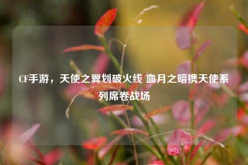 CF手游,天使之翼划破火线 血月之暗携天使系列席卷战场