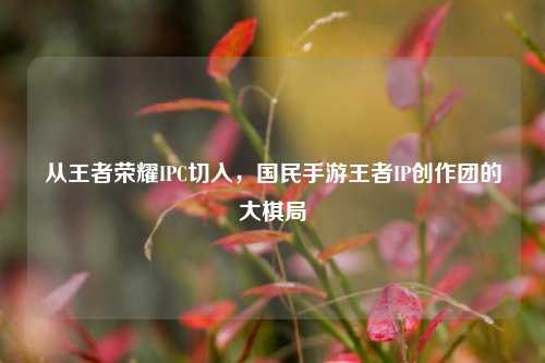 从王者荣耀IPC切入,国民手游王者IP创作团的大棋局