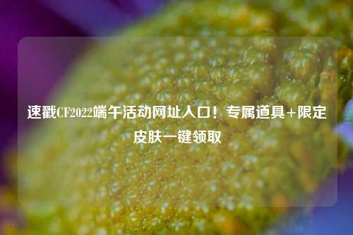 速戳CF2022端午活动网址入口!专属道具+限定皮肤一键领取