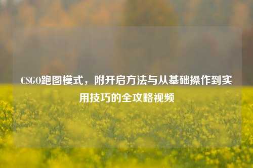 CSGO跑图模式,附开启方法与从基础操作到实用技巧的全攻略视频