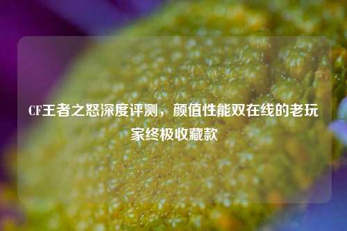 CF王者之怒深度评测,颜值性能双在线的老玩家终极收藏款