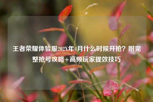 王者荣耀体验服202X年4月什么时候开抢?附完整抢号攻略+高频玩家提效技巧