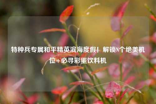 特种兵专属和平精英滨海度假!解锁N个绝美机位+必寻彩蛋饮料机