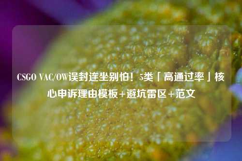 CSGO VAC/OW误封连坐别怕!5类「高通过率」核心申诉理由模板+避坑雷区+范文