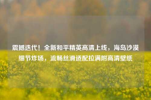 震撼迭代!全新和平精英高清上线,海岛沙漠细节炸场,流畅丝滑适配拉满附高清壁纸