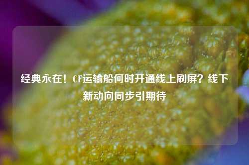 经典永在!CF运输船何时开通线上刷屏?线下新动向同步引期待