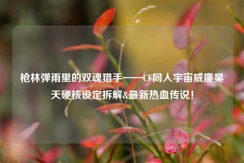 枪林弹雨里的双魂猎手——CF同人宇宙威廉昊天硬核设定拆解&最新热血传说!