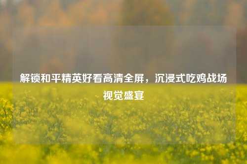解锁和平精英好看高清全屏,沉浸式吃鸡战场视觉盛宴