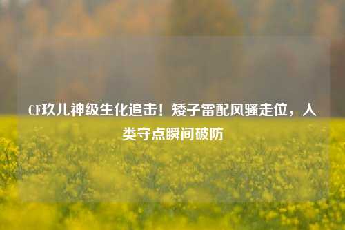 CF玖儿神级生化追击!矮子雷配风骚走位,人类守点瞬间破防