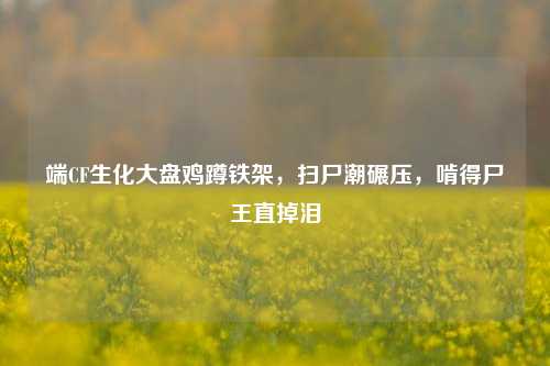 端CF生化大盘鸡蹲铁架,扫尸潮碾压,啃得尸王直掉泪