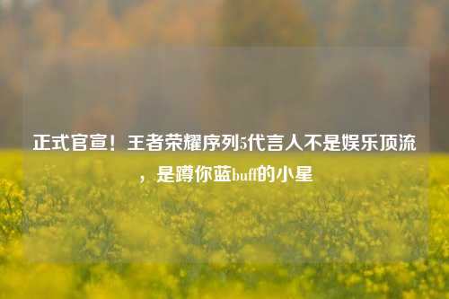 正式官宣!王者荣耀序列5代言人不是娱乐顶流,是蹲你蓝buff的小星