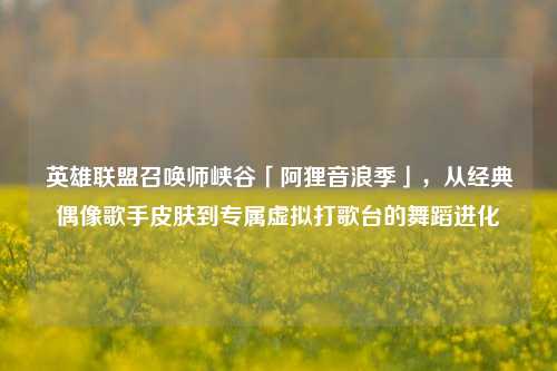 英雄联盟召唤师峡谷「阿狸音浪季」,从经典偶像歌手皮肤到专属虚拟打歌台的舞蹈进化