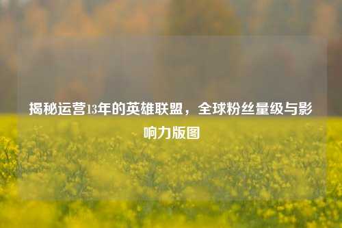 揭秘运营13年的英雄联盟,全球粉丝量级与影响力版图