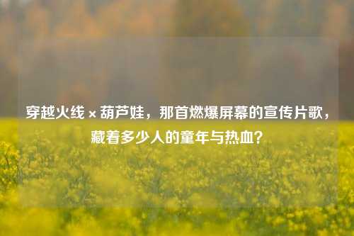 穿越火线×葫芦娃,那首燃爆屏幕的宣传片歌,藏着多少人的童年与热血?