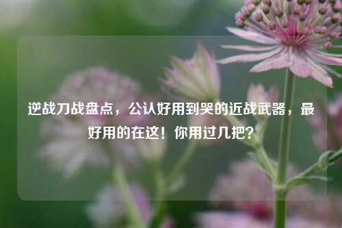 逆战刀战盘点,公认好用到哭的近战武器,最好用的在这!你用过几把?