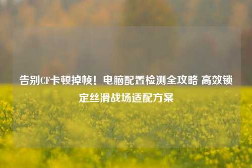 告别CF卡顿掉帧!电脑配置检测全攻略 高效锁定丝滑战场适配方案